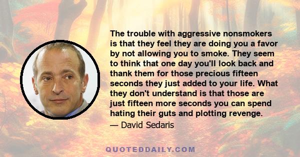 The trouble with aggressive nonsmokers is that they feel they are doing you a favor by not allowing you to smoke. They seem to think that one day you'll look back and thank them for those precious fifteen seconds they