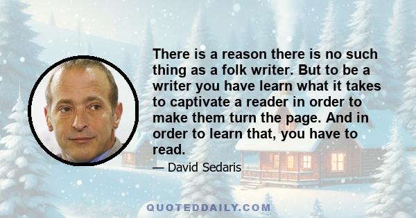 There is a reason there is no such thing as a folk writer. But to be a writer you have learn what it takes to captivate a reader in order to make them turn the page. And in order to learn that, you have to read.