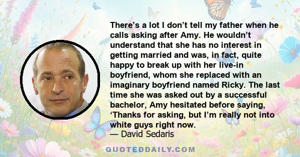 There’s a lot I don’t tell my father when he calls asking after Amy. He wouldn’t understand that she has no interest in getting married and was, in fact, quite happy to break up with her live-in boyfriend, whom she