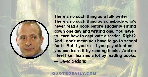 There's no such thing as a folk writer. There's no such thing as somebody who's never read a book before suddenly sitting down one day and writing one. You have to learn how to captivate a reader. Right? And I don't