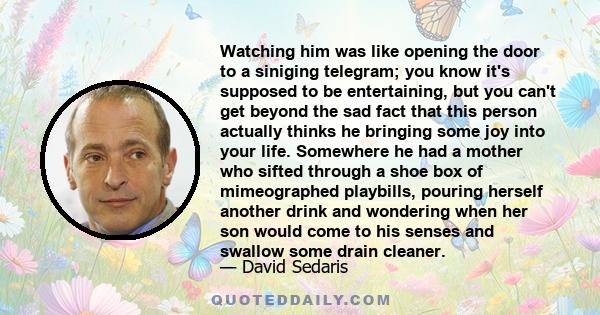 Watching him was like opening the door to a siniging telegram; you know it's supposed to be entertaining, but you can't get beyond the sad fact that this person actually thinks he bringing some joy into your life.