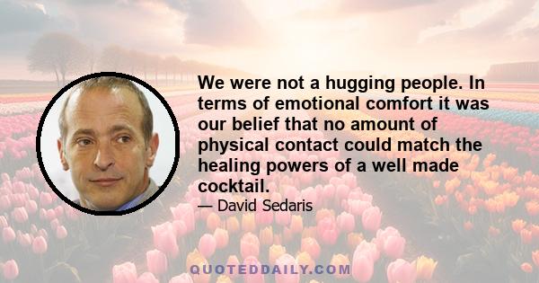 We were not a hugging people. In terms of emotional comfort it was our belief that no amount of physical contact could match the healing powers of a well made cocktail.