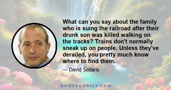 What can you say about the family who is suing the railroad after their drunk son was killed walking on the tracks? Trains don't normally sneak up on people. Unless they've derailed, you pretty much know where to find