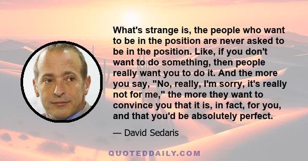 What's strange is, the people who want to be in the position are never asked to be in the position. Like, if you don't want to do something, then people really want you to do it. And the more you say, No, really, I'm