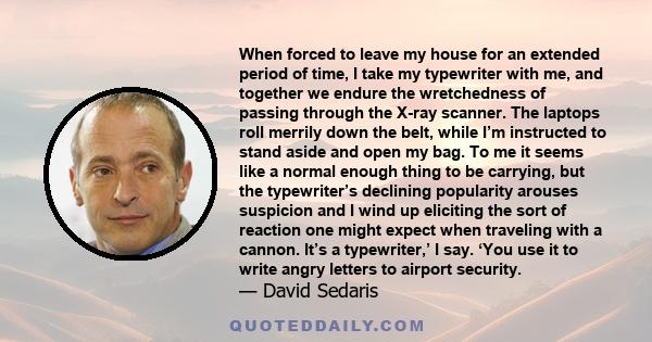 When forced to leave my house for an extended period of time, I take my typewriter with me, and together we endure the wretchedness of passing through the X-ray scanner. The laptops roll merrily down the belt, while I’m 