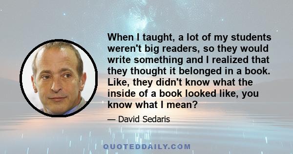 When I taught, a lot of my students weren't big readers, so they would write something and I realized that they thought it belonged in a book. Like, they didn't know what the inside of a book looked like, you know what