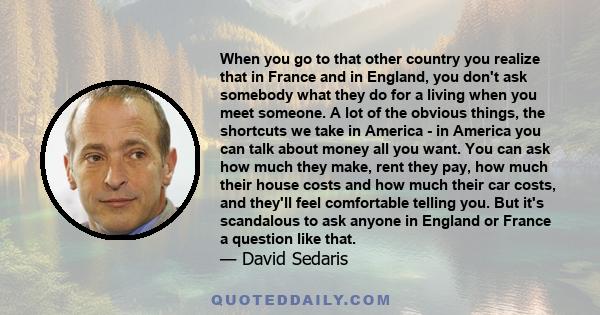 When you go to that other country you realize that in France and in England, you don't ask somebody what they do for a living when you meet someone. A lot of the obvious things, the shortcuts we take in America - in