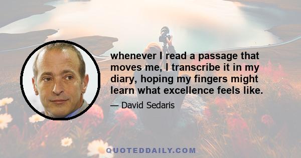 whenever I read a passage that moves me, I transcribe it in my diary, hoping my fingers might learn what excellence feels like.