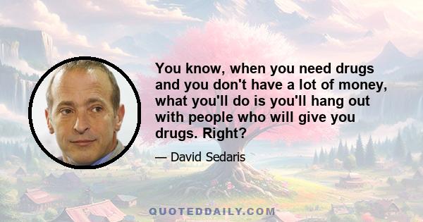 You know, when you need drugs and you don't have a lot of money, what you'll do is you'll hang out with people who will give you drugs. Right?