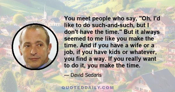 You meet people who say, Oh, I'd like to do such-and-such, but I don't have the time. But it always seemed to me like you make the time. And if you have a wife or a job, if you have kids or whatever, you find a way. If