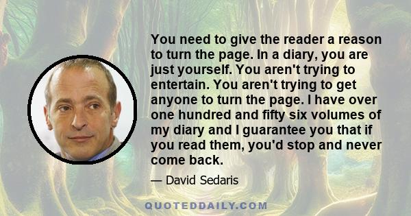 You need to give the reader a reason to turn the page. In a diary, you are just yourself. You aren't trying to entertain. You aren't trying to get anyone to turn the page. I have over one hundred and fifty six volumes