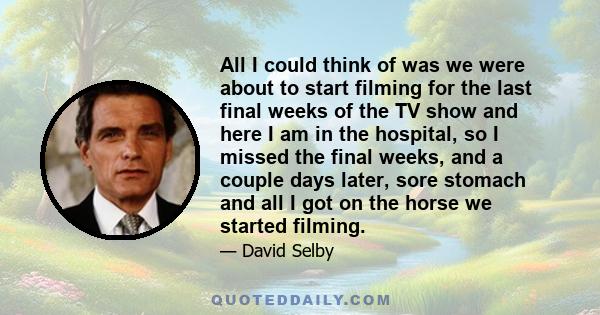 All I could think of was we were about to start filming for the last final weeks of the TV show and here I am in the hospital, so I missed the final weeks, and a couple days later, sore stomach and all I got on the