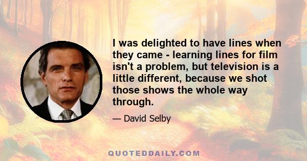 I was delighted to have lines when they came - learning lines for film isn't a problem, but television is a little different, because we shot those shows the whole way through.