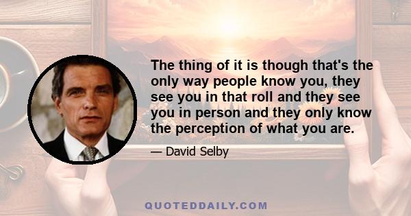 The thing of it is though that's the only way people know you, they see you in that roll and they see you in person and they only know the perception of what you are.