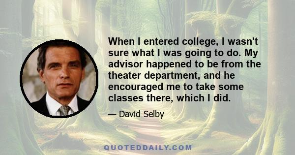 When I entered college, I wasn't sure what I was going to do. My advisor happened to be from the theater department, and he encouraged me to take some classes there, which I did.