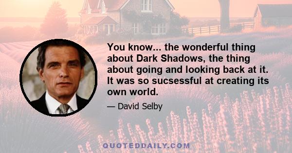 You know... the wonderful thing about Dark Shadows, the thing about going and looking back at it. It was so sucsessful at creating its own world.