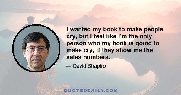 I wanted my book to make people cry, but I feel like I'm the only person who my book is going to make cry, if they show me the sales numbers.