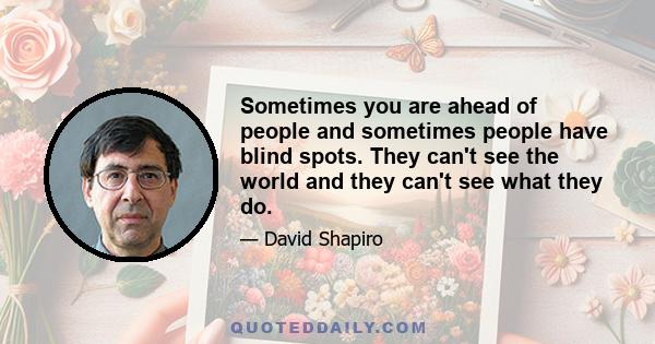 Sometimes you are ahead of people and sometimes people have blind spots. They can't see the world and they can't see what they do.