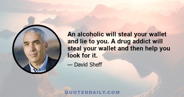 An alcoholic will steal your wallet and lie to you. A drug addict will steal your wallet and then help you look for it.