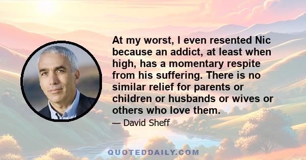 At my worst, I even resented Nic because an addict, at least when high, has a momentary respite from his suffering. There is no similar relief for parents or children or husbands or wives or others who love them.