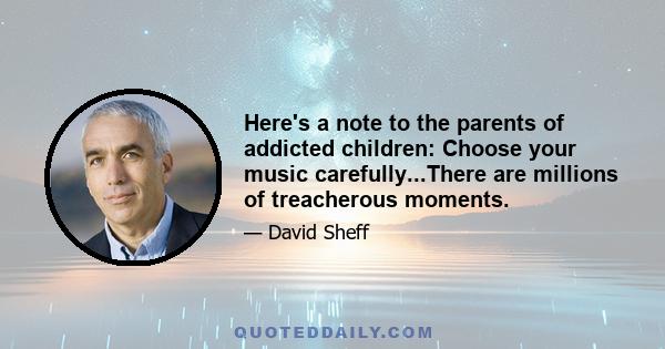 Here's a note to the parents of addicted children: Choose your music carefully...There are millions of treacherous moments.