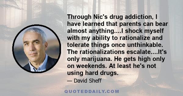 Through Nic's drug addiction, I have learned that parents can bear almost anything....I shock myself with my ability to rationalize and tolerate things once unthinkable. The rationalizations escalate....It's only