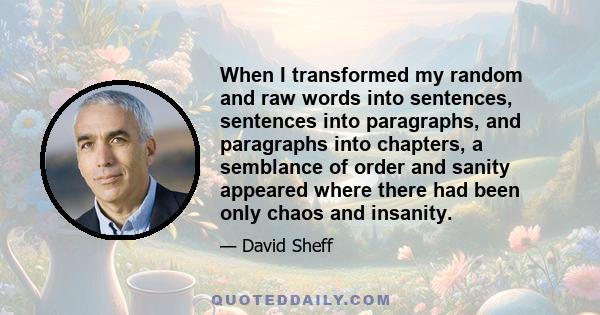 When I transformed my random and raw words into sentences, sentences into paragraphs, and paragraphs into chapters, a semblance of order and sanity appeared where there had been only chaos and insanity.