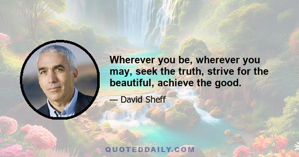 Wherever you be, wherever you may, seek the truth, strive for the beautiful, achieve the good.