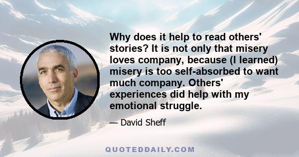 Why does it help to read others' stories? It is not only that misery loves company, because (I learned) misery is too self-absorbed to want much company. Others' experiences did help with my emotional struggle.