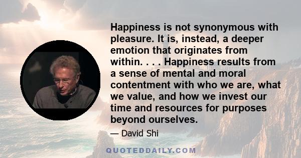 Happiness is not synonymous with pleasure. It is, instead, a deeper emotion that originates from within. . . . Happiness results from a sense of mental and moral contentment with who we are, what we value, and how we