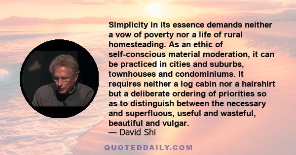 Simplicity in its essence demands neither a vow of poverty nor a life of rural homesteading. As an ethic of self-conscious material moderation, it can be practiced in cities and suburbs, townhouses and condominiums. It