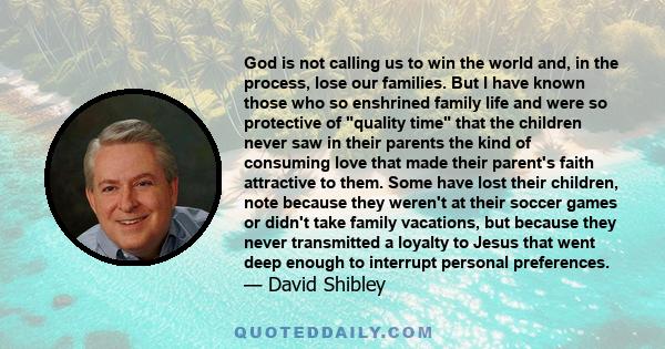 God is not calling us to win the world and, in the process, lose our families. But I have known those who so enshrined family life and were so protective of quality time that the children never saw in their parents the