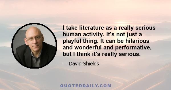 I take literature as a really serious human activity. It's not just a playful thing. It can be hilarious and wonderful and performative, but I think it's really serious.