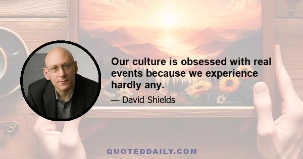 Our culture is obsessed with real events because we experience hardly any.