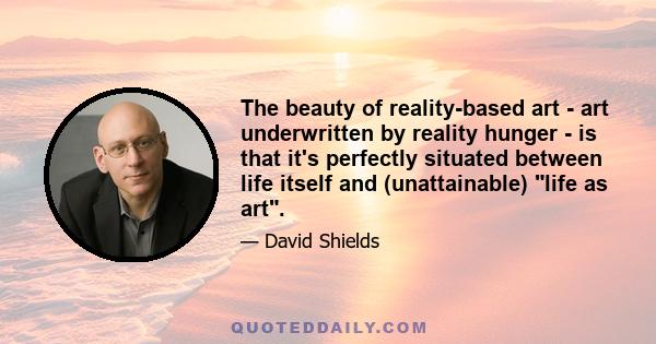 The beauty of reality-based art - art underwritten by reality hunger - is that it's perfectly situated between life itself and (unattainable) life as art.