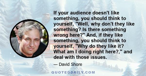 If your audience doesn't like something, you should think to yourself, Well, why don't they like something? Is there something wrong here? And, if they like something, you should think to yourself, Why do they like it?