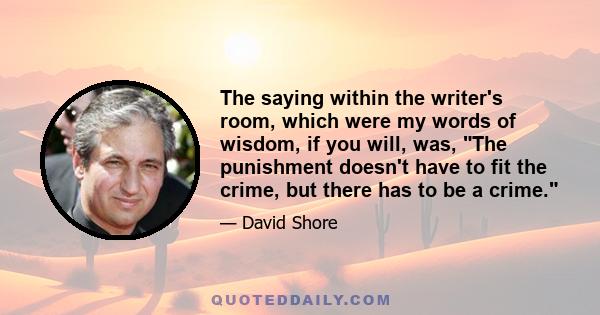 The saying within the writer's room, which were my words of wisdom, if you will, was, The punishment doesn't have to fit the crime, but there has to be a crime.