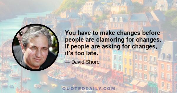 You have to make changes before people are clamoring for changes. If people are asking for changes, it's too late.