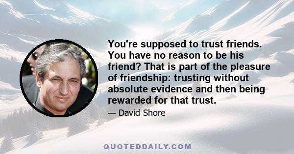 You're supposed to trust friends. You have no reason to be his friend? That is part of the pleasure of friendship: trusting without absolute evidence and then being rewarded for that trust.