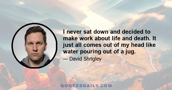 I never sat down and decided to make work about life and death. It just all comes out of my head like water pouring out of a jug.