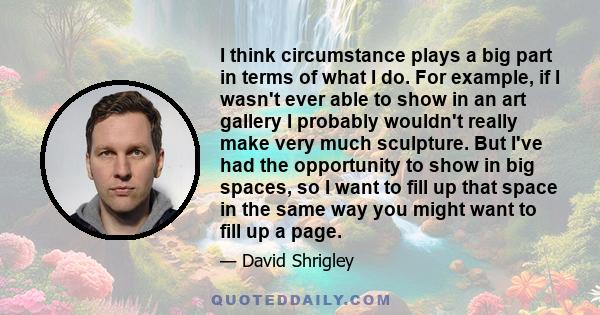 I think circumstance plays a big part in terms of what I do. For example, if I wasn't ever able to show in an art gallery I probably wouldn't really make very much sculpture. But I've had the opportunity to show in big