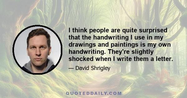 I think people are quite surprised that the handwriting I use in my drawings and paintings is my own handwriting. They're slightly shocked when I write them a letter.