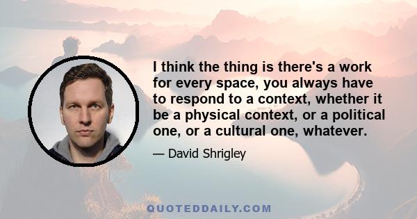 I think the thing is there's a work for every space, you always have to respond to a context, whether it be a physical context, or a political one, or a cultural one, whatever.