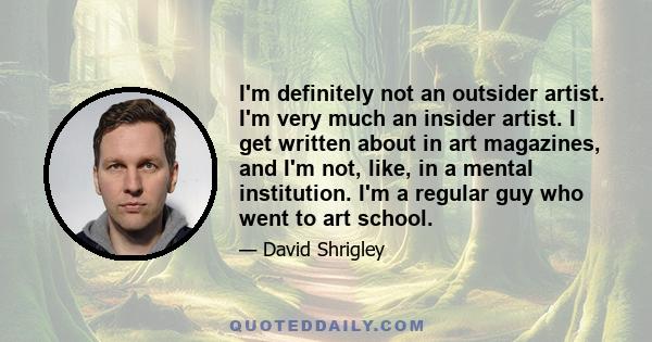 I'm definitely not an outsider artist. I'm very much an insider artist. I get written about in art magazines, and I'm not, like, in a mental institution. I'm a regular guy who went to art school.