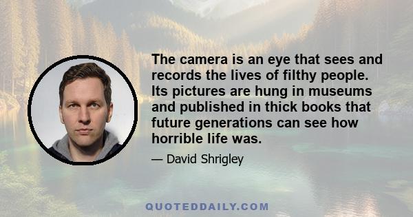 The camera is an eye that sees and records the lives of filthy people. Its pictures are hung in museums and published in thick books that future generations can see how horrible life was.