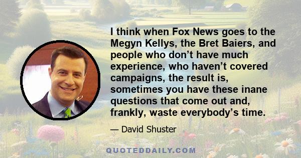 I think when Fox News goes to the Megyn Kellys, the Bret Baiers, and people who don’t have much experience, who haven’t covered campaigns, the result is, sometimes you have these inane questions that come out and,