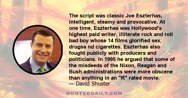 The script was classic Joe Eszterhas, intelligent, steamy and provocative. At one time, Eszterhas was Hollywood's highest paid writer, illiterate rock and roll bad boy whose 14 films glorified sex, drugsa nd cigarettes. 