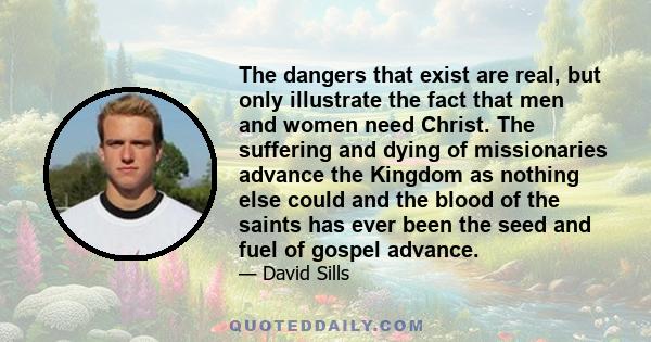 The dangers that exist are real, but only illustrate the fact that men and women need Christ. The suffering and dying of missionaries advance the Kingdom as nothing else could and the blood of the saints has ever been