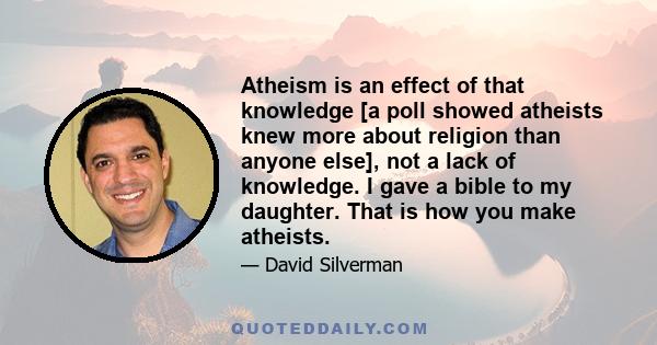 Atheism is an effect of that knowledge [a poll showed atheists knew more about religion than anyone else], not a lack of knowledge. I gave a bible to my daughter. That is how you make atheists.