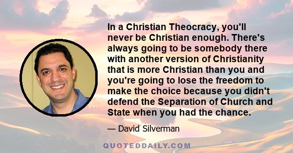 In a Christian Theocracy, you'll never be Christian enough. There's always going to be somebody there with another version of Christianity that is more Christian than you and you're going to lose the freedom to make the 